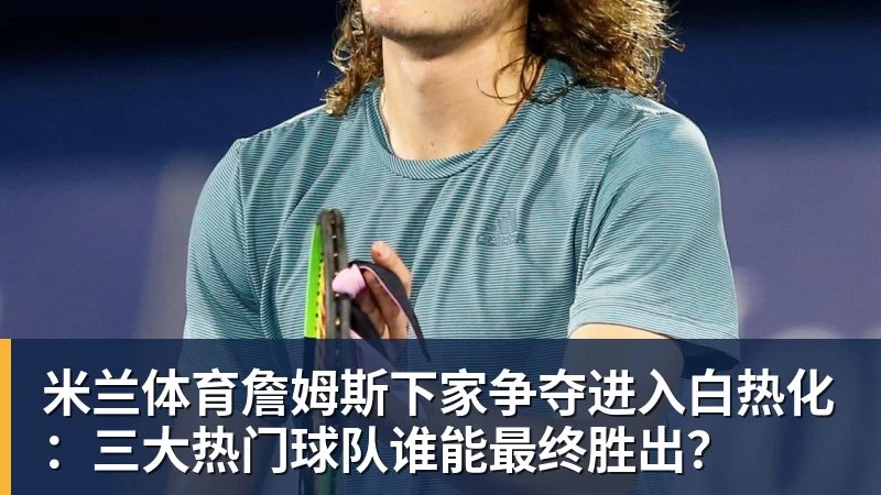米兰体育詹姆斯下家争夺进入白热化：三大热门球队谁能最终胜出？
