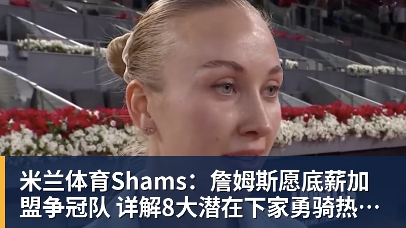 米兰体育Shams：詹姆斯愿底薪加盟争冠队 详解8大潜在下家勇骑热领衔