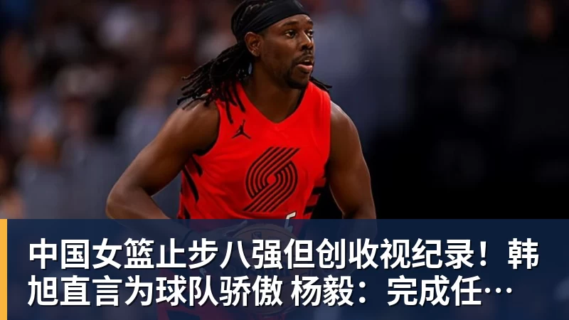 中国女篮止步八强但创收视纪录!韩旭直言为球队骄傲 杨毅:完成任务了
